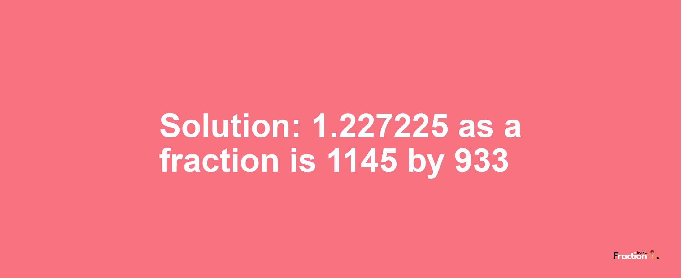 Solution:1.227225 as a fraction is 1145/933